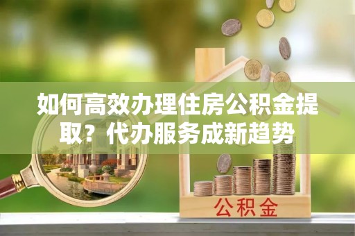 鸠江如何高效办理住房公积金提取？代办服务成新趋势