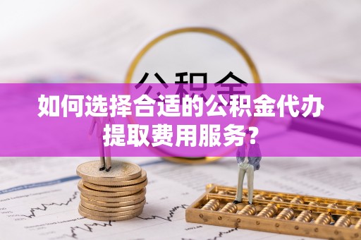 鸠江如何选择合适的公积金代办提取费用服务？