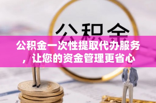 鸠江公积金一次性提取代办服务，让您的资金管理更省心
