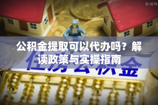 鸠江公积金提取可以代办吗？解读政策与实操指南