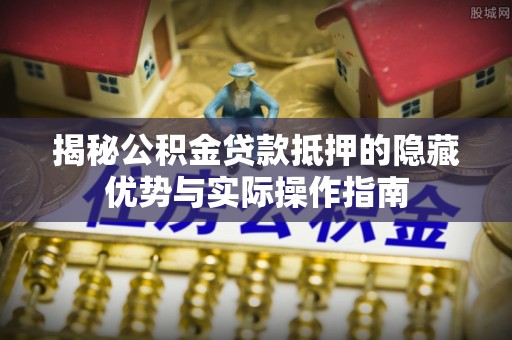 鸠江揭秘公积金贷款抵押的隐藏优势与实际操作指南