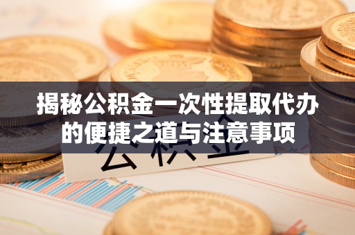 鸠江揭秘公积金一次性提取代办的便捷之道与注意事项