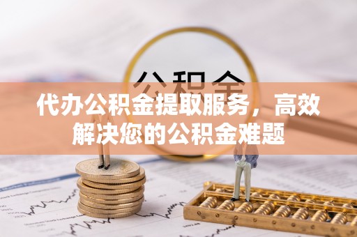 鸠江代办公积金提取服务，高效解决您的公积金难题