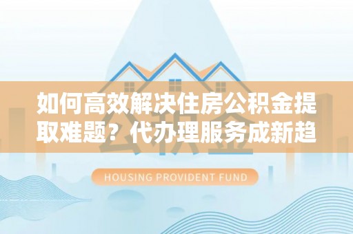 鸠江如何高效解决住房公积金提取难题？代办理服务成新趋势