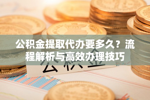 鸠江公积金提取代办要多久？流程解析与高效办理技巧