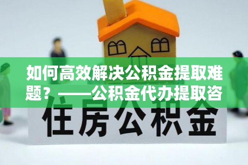 鸠江如何高效解决公积金提取难题？——公积金代办提取咨询服务全解析