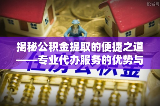鸠江揭秘公积金提取的便捷之道——专业代办服务的优势与选择