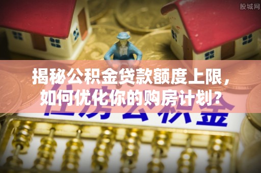 鸠江揭秘公积金贷款额度上限，如何优化你的购房计划？