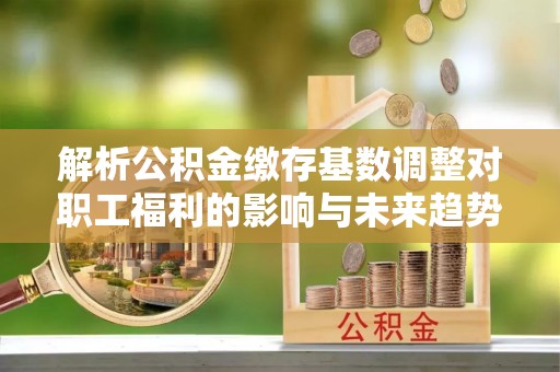 鸠江解析公积金缴存基数调整对职工福利的影响与未来趋势