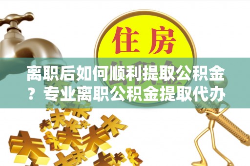 鸠江离职后如何顺利提取公积金？专业离职公积金提取代办服务指南