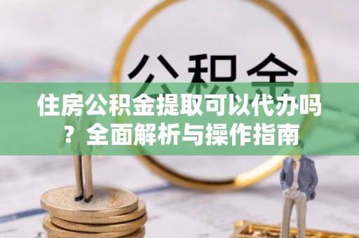 鸠江住房公积金提取可以代办吗？全面解析与操作指南