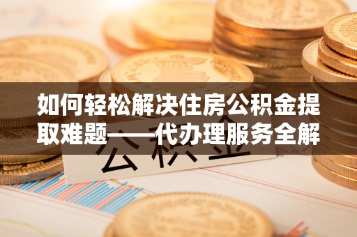 鸠江如何轻松解决住房公积金提取难题——代办理服务全解析