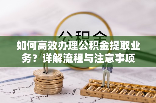 鸠江如何高效办理公积金提取业务？详解流程与注意事项