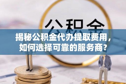 鸠江揭秘公积金代办提取费用，如何选择可靠的服务商？