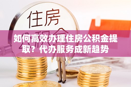 鸠江如何高效办理住房公积金提取？代办服务成新趋势