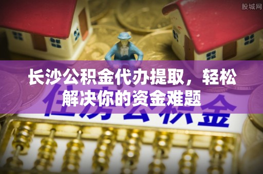 鸠江长沙公积金代办提取，轻松解决你的资金难题
