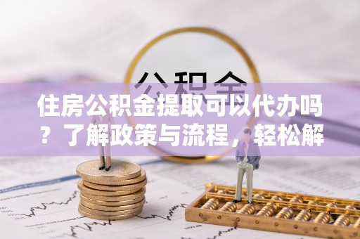鸠江住房公积金提取可以代办吗？了解政策与流程，轻松解决疑惑