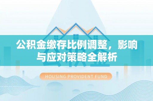 鸠江公积金缴存比例调整，影响与应对策略全解析