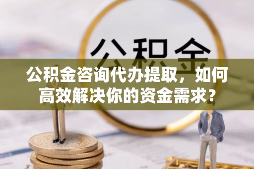 鸠江公积金咨询代办提取，如何高效解决你的资金需求？