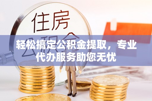 鸠江轻松搞定公积金提取，专业代办服务助您无忧