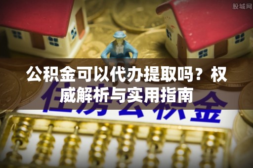 鸠江公积金可以代办提取吗？权威解析与实用指南