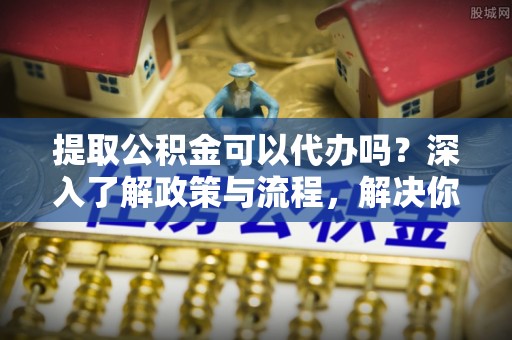 鸠江提取公积金可以代办吗？深入了解政策与流程，解决你的疑问