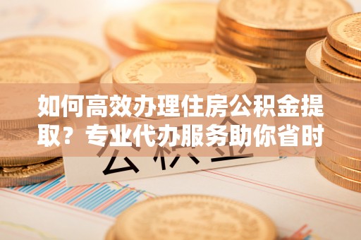 鸠江如何高效办理住房公积金提取？专业代办服务助你省时省力