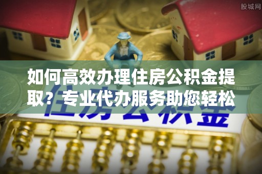 鸠江如何高效办理住房公积金提取？专业代办服务助您轻松搞定