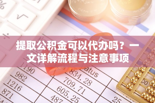 鸠江提取公积金可以代办吗？一文详解流程与注意事项