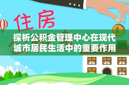 鸠江探析公积金管理中心在现代城市居民生活中的重要作用
