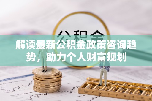 鸠江解读最新公积金政策咨询趋势，助力个人财富规划
