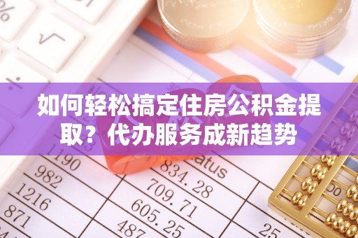 鸠江如何轻松搞定住房公积金提取？代办服务成新趋势