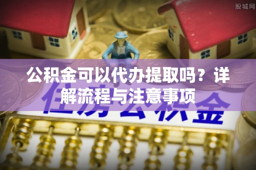 鸠江公积金可以代办提取吗？详解流程与注意事项