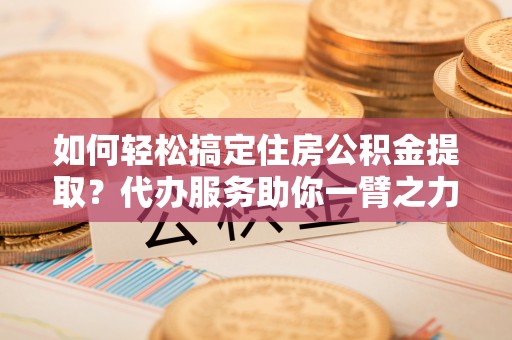 鸠江如何轻松搞定住房公积金提取？代办服务助你一臂之力