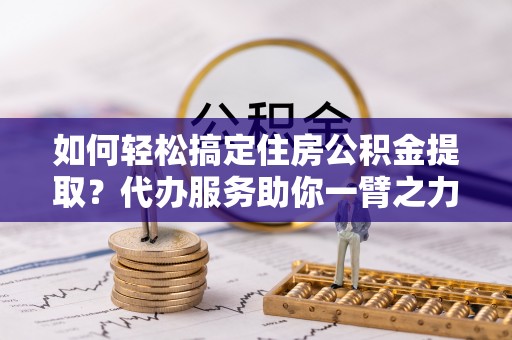 鸠江如何轻松搞定住房公积金提取？代办服务助你一臂之力