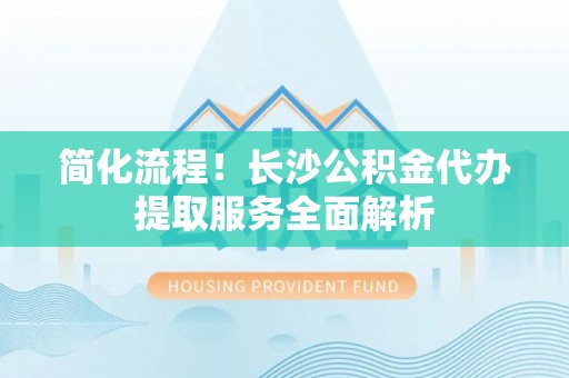 鸠江简化流程！长沙公积金代办提取服务全面解析