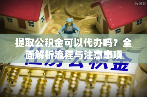 鸠江提取公积金可以代办吗？全面解析流程与注意事项