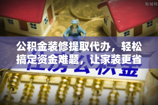 鸠江公积金装修提取代办，轻松搞定资金难题，让家装更省心
