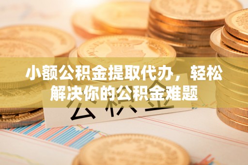 鸠江小额公积金提取代办，轻松解决你的公积金难题
