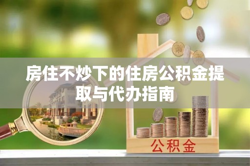 鸠江房住不炒下的住房公积金提取与代办指南