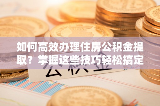 鸠江如何高效办理住房公积金提取？掌握这些技巧轻松搞定